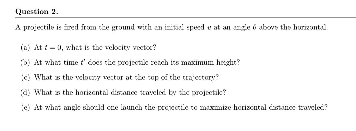 Question 2.
A projectile is fired from the ground with an initial speed v at an angle 0 above the horizontal.
(a) At t = 0, what is the velocity vector?
(b) At what time t' does the projectile reach its maximum height?
(c) What is the velocity vector at the top of the trajectory?
(d) What is the horizontal distance traveled by the projectile?
(e) At what angle should one launch the projectile to maximize horizontal distance traveled?
