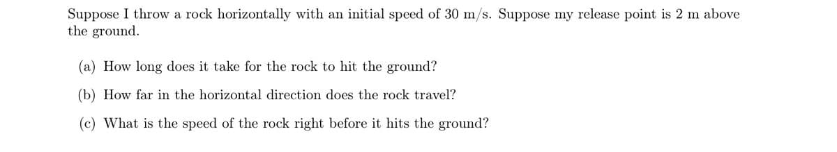 Suppose I throw a rock horizontally with an initial speed of 30 m/s. Suppose my release point is 2 m above
the ground.
(a) How long does it take for the rock to hit the ground?
(b) How far in the horizontal direction does the rock travel?
(c) What is the speed of the rock right before it hits the ground?
