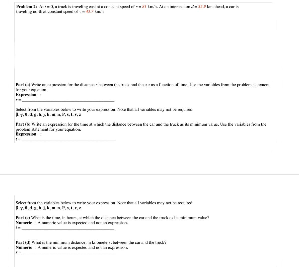 Problem 2: At t = 0, a truck is traveling east at a constant speed of s = 81 km/h. At an intersection d = 32.9 km ahead, a car is
traveling north at constant speed of v = 43.7 km/h
Part (a) Write an expression for the distancer between the truck and the car as a function of time. Use the variables from the problem statement
for your equation.
Expression :
r =
Select from the variables below to write your expression. Note that all variables may not be required.
B, Y, 0, d, g, h,j, k, m, n, P, s, t, v, z
Part (b) Write an expression for the time at which the distance between the car and the truck as its minimum value. Use the variables from the
problem statement for your equation.
Expression :
t =
Select from the variables below to write your expression. Note that all variables may not be required.
B, Y, 0, d, g, h, j, k, m, n, P, s, t, v, z
Part (c) What is the time, in hours, at which the distance between the car and the truck as its minimum value?
Numeric : A numeric value is expected and not an expression.
t =
Part (d) What is the minimum distance, in kilometers, between the car and the truck?
Numeric : A numeric value is expected and not an expression.
r =
