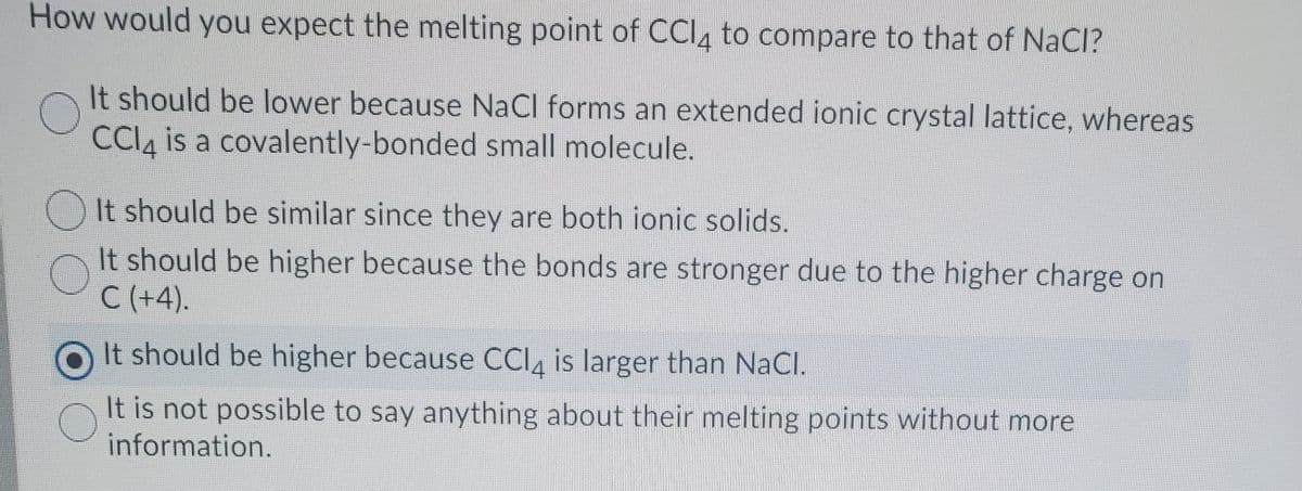 How would you expect the melting point of CCI4 to compare to that of NaCI?
It should be lower because NaCl forms an extended ionic crystal lattice, whereas
CCI, is a covalently-bonded small molecule.
It should be similar since they are both ionic solids.
It should be higher because the bonds are stronger due to the higher charge on
C (+4).
It should be higher because CCI, is larger than NaCl.
It is not possible to say anything about their melting points without more
information.
