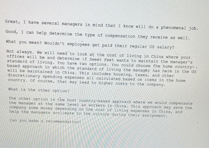 Great, I have several managers in mind that I know will do a phenomenal job.
Good, I can help determine the type of compensation they receive as well.
What you mean? Wouldn't employees get paid their regular US salary?
Not always. We will need to look at the cost of living in China where your.
offices will be and determine if Sweet Feet wants to maintain the manager's
standard of living. You have two options. You could choose the home country-
based approach in which the standard of living the manager has here in the US
will be maintained in China. This includes housing, taxes, and other
discretionary spending expenses all calculated based on items in the home
country. Of course, that may lead to higher costs to the company.
What is the other - option?
The other option is the host country-based approach where we would compensate
the manager at the same level as workers in China. This approach may save the
company some money depending on the cost of living expenses in China, and
help the managers acclimate to the culture during their assignment.
Can you make a recommendation?
