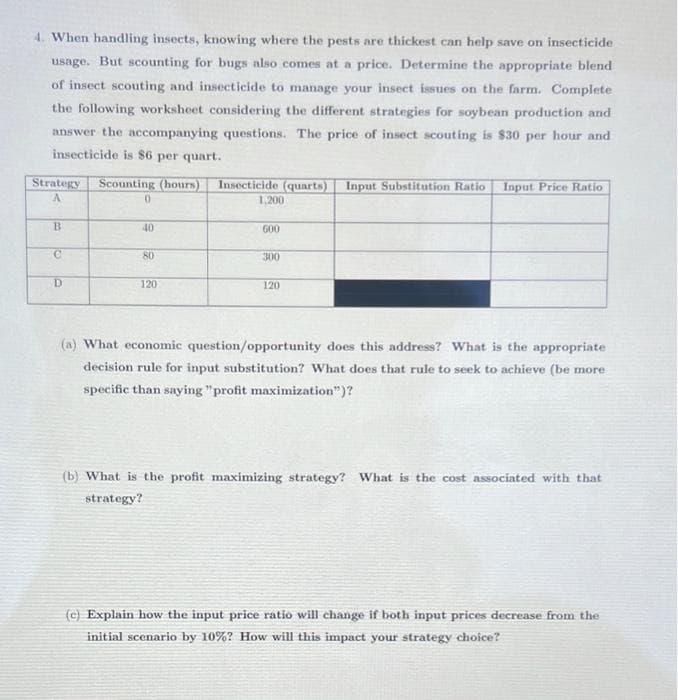 4. When handling insects, knowing where the pests are thickest can help save on insecticide
usage. But scounting for bugs also comes at a price. Determine the appropriate blend
of insect scouting and insecticide to manage your insect issues on the farm. Complete
the following worksheet considering the different strategies for soybean production and
answer the accompanying questions. The price of insect scouting is $30 per hour and
insecticide is $6 per quart.
Strategy
Scounting (hours)
Insecticide (quarts) Input Substitution Ratio Input Price Ratio
1,200
40
600
80
300
D.
120
120
(a) What economic question/opportunity does this address? What is the appropriate
decision rule for input substitution? What does that rule to seek to achieve (be more
specific than saying "profit maximization")?
(b) What is the profit maximizing strategy? What is the cost associated with that
strategy?
(c) Explain how the input price ratio will change if both input prices decrease from the
initial scenario by 10%? How will this impact your strategy choice?
