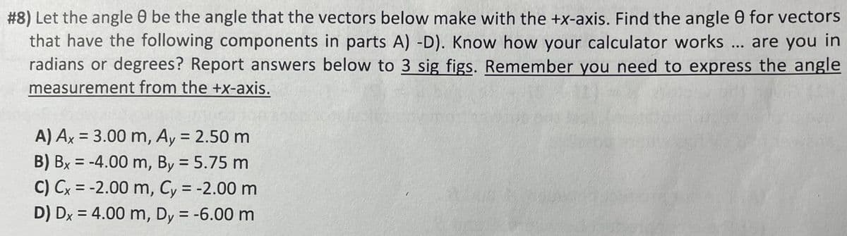 #8) Let the angle 8 be the angle that the vectors below make with the +x-axis. Find the angle 0 for vectors
that have the following components in parts A) -D). Know how your calculator works ... are you in
radians or degrees? Report answers below to 3 sig figs. Remember you need to express the angle
measurement from the +x-axis.
A) Ax= 3.00 m, Ay = 2.50 m
B) Bx = -4.00 m, By = 5.75 m
C) Cx = -2.00 m, Cy = -2.00 m
D) Dx = 4.00 m, Dy = -6.00 m