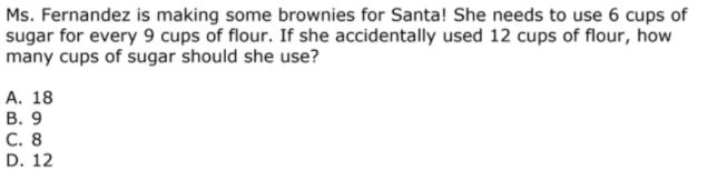 Ms. Fernandez is making some brownies for Santa! She needs to use 6 cups of
sugar for every 9 cups of flour. If she accidentally used 12 cups of flour, how
many cups of sugar should she use?
А. 18
В. 9
C. 8
D. 12
