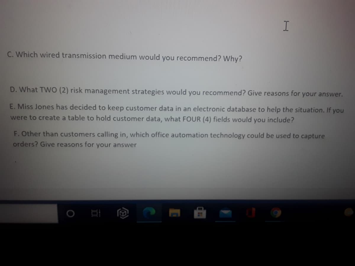 C. Which wired transmission medium would you recommend? Why?
D. What TWO (2) risk management strategies would you recommend? Give reasons for your answer.
E. Miss Jones has decided to keep customer data in an electronic database to help the situation. If you
were to create a table to hold customer data, what FOUR (4) fields would you include?
F. Other than customers calling in, which office automation technology could be used to capture
orders? Give reasons for your answer
