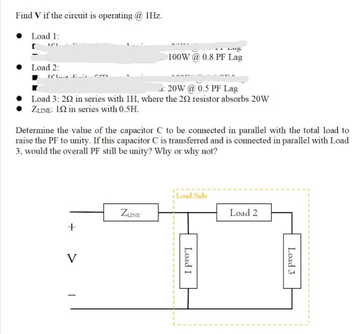 Find V if the circuit is operating @ 1Hz.
• Load 1:
100W @ 0.8 PF Lag
Load 2:
: 20W @0.5 PF Lag
Load 3: 22 in series with IH, where the 20 resistor absorbs 20W
ZLINE: 12 in series with 0.5H.
Determine the value of the capacitor C to be connected in parallel with the total load to
raise the PF to unity. If this capacitor C is transferred and is connected in parallel with Load
3, would the overall PF still be unity? Why or why not?
Load Side
ZINE
Load 2
+
V
Load 3
Load I
