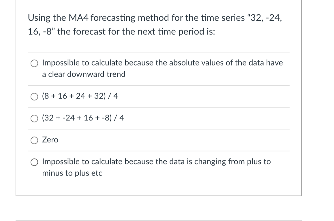 Using the MA4 forecasting method for the time series "32, -24,
16, -8" the forecast for the next time period is:
Impossible to calculate because the absolute values of the data have
a clear downward trend
(8 + 16 + 24 + 32) / 4
(32+ -24 + 16 + -8) / 4
Zero
O Impossible to calculate because the data is changing from plus to
minus to plus etc