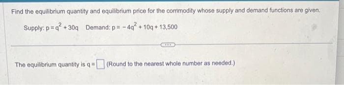 Find the equilibrium quantity and equilibrium price for the commodity whose supply and demand functions are given.
Supply: p=q² +30q Demand: p= -4q² +10q+13,500
The equilibrium quantity is q = (Round to the nearest whole number as needed.)