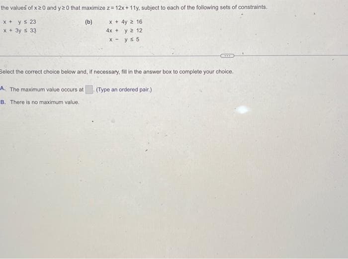 the
values of x20 and y 20 that maximize z = 12x+11y, subject to each of the following sets of constraints.
(b)
x + y ≤ 23
+ 3y ≤ 33
x
x + 4y 2 16
4x + y 2 12
x- ys 5
Select the correct choice below and, if necessary, fill in the answer box to complete your choice.
A. The maximum value occurs at
B. There is no maximum value.
(Type an ordered pair.)