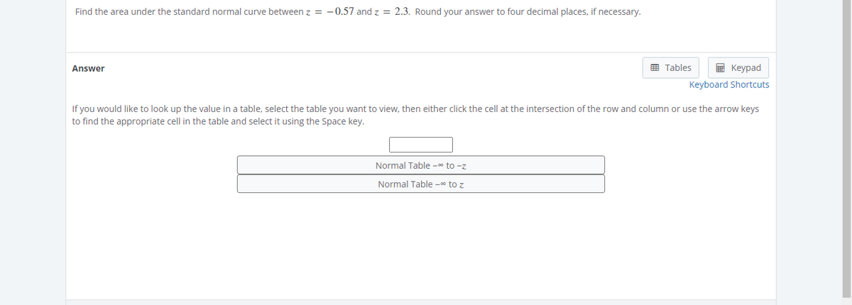 Find the area under the standard normal curve between z = -0.57 and z = 2.3. Round your answer to four decimal places, if necessary.
Answer
Tables
Keypad
Keyboard Shortcuts
Normal Table -∞ to -z
Normal Table -∞ to z
If you would like to look up the value in a table, select the table you want to view, then either click the cell at the intersection of the row and column or use the arrow keys
to find the appropriate cell in the table and select it using the Space key.