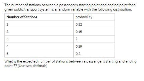 The number of stations between a passenger's starting point and ending point for a
given public transport system is a random variable with the following distribution.
Number of Stations
probability
1
2
3
4
0.12
0.15
?
0.19
5
0.2
What is the expected number of stations between a passenger's starting and ending
point ?? (Use two decimals)