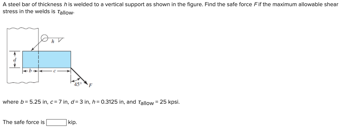 A steel bar of thickness h is welded to a vertical support as shown in the figure. Find the safe force Fif the maximum allowable shear
stress in the welds is Tallow.
h
The safe force is
where b = 5.25 in, c= 7 in, d= 3 in, h = 0.3125 in, and Tallow = 25 kpsi.
F
kip.