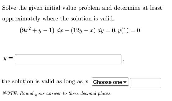 Solve the given initial value problem and determine at least
approximately where the solution is valid.
Y
||
(9x² + y -1) dx - (12y - x) dy = 0, y(1) = 0
the solution is valid as long as x Choose one
NOTE: Round your answer to three decimal places.