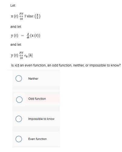 Let
FS
x (t) + 7 sinc()
10
and let
y (t)
=
and let
FS
y (t) + q [k]
Is x(1) an even function, an odd function, neither, or impossible to know?
Neither
Odd function
Impossible to know
Even function