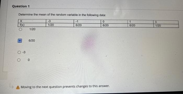 Question 1
Determine the mean of the random variable in the following data:
X
f(x)
1/20
6/20
O-3
OC
-3
1/20
-1
6/20
0
6/20
A Moving to the next question prevents changes to this answer.
1
6/20
3
1/20