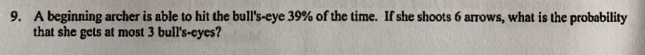 9. A beginning archer is able to hit the bull's-eye 39% of the time. If she shoots 6 arrows, what is the probability
that she gets at most 3 bull's-eyes?
