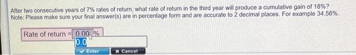 After two consecutive years of 7% rates of return, what rate of return in the third year will produce a cumulative gain of 18%?
Note: Please make sure your final answer(s) are in percentage form and are accurate to 2 decimal places. For example 34.56%.
Rate of return = 0.00 %
0.0
Enter
x Cancel