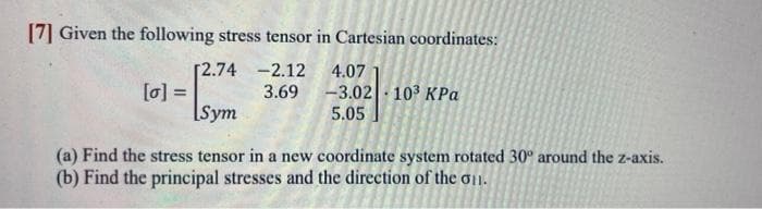 [7] Given the following stress tensor in Cartesian coordinates:
-2.12
3.69
[2.74
[0] =
-
Sym
4.07
-3.02| · 103 ΚΡα
5.05
(a) Find the stress tensor in a new coordinate system rotated 30° around the z-axis.
(b) Find the principal stresses and the direction of the 011.