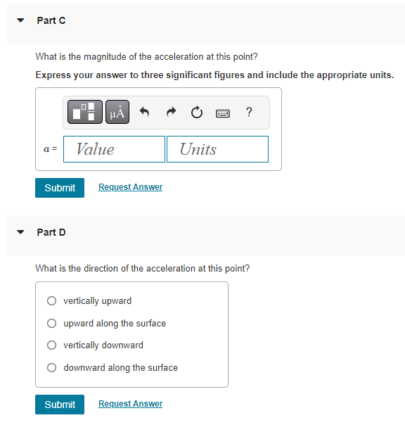 Part C
What is the magnitude of the acceleration at this point?
Express your answer to three significant figures and include the appropriate units.
a =
0
Part D
μA
Value
Submit Request Answer
O vertically upward
O upward along the surface
vertically downward
downward along the surface
Units
Submit Request Answer
wwwww
What is the direction of the acceleration at this point?
?