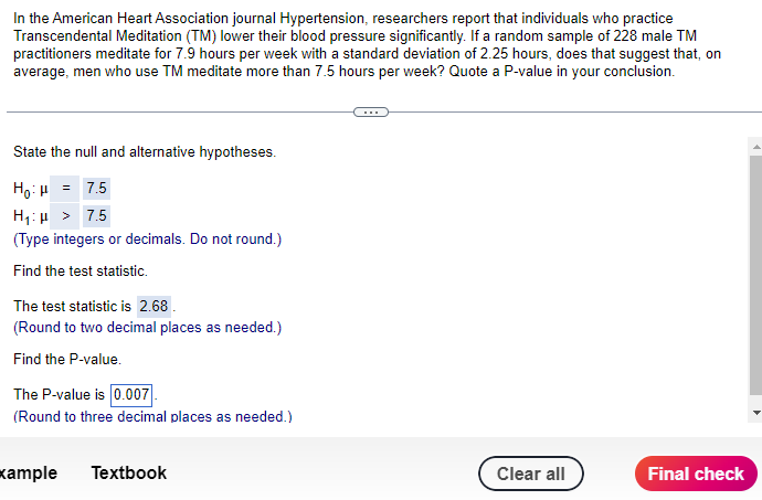 In the American Heart Association journal Hypertension, researchers report that individuals who practice
Transcendental Meditation (TM) lower their blood pressure significantly. If a random sample of 228 male TM
practitioners meditate for 7.9 hours per week with a standard deviation of 2.25 hours, does that suggest that, on
average, men who use TM meditate more than 7.5 hours per week? Quote a P-value in your conclusion.
State the null and alternative hypotheses.
Hot = 7.5
H₁: > 7.5
(Type integers or decimals. Do not round.)
Find the test statistic.
The test statistic is 2.68.
(Round to two decimal places as needed.)
Find the P-value.
The P-value is 0.007
(Round to three decimal places as needed.)
xample Textbook
Clear all
Final check