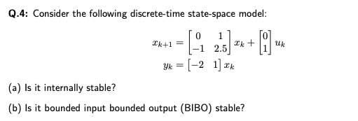 Q.4: Consider the following discrete-time state-space model:
Tk+1 =
*k +
Uk
-1 2.5
Yk = [-2 1] 2k
(a) Is it internally stable?
(b) Is it bounded input bounded output (BIBO) stable?
