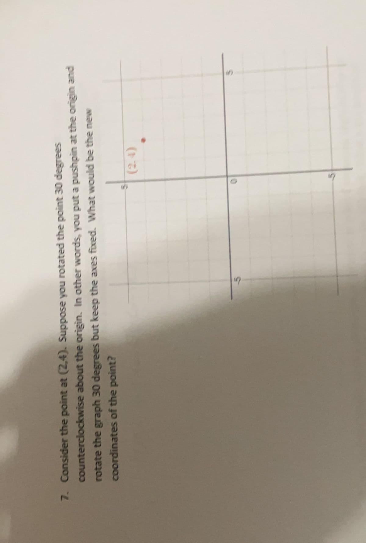 7. Consider the point at (2,4). Suppose you rotated the point 30 degrees
counterclockwise about the origin. In other words, you put a pushpin at the origin and
rotate the graph 30 degrees but keep the axes fixed. What would be the new
coordinates of the point?
