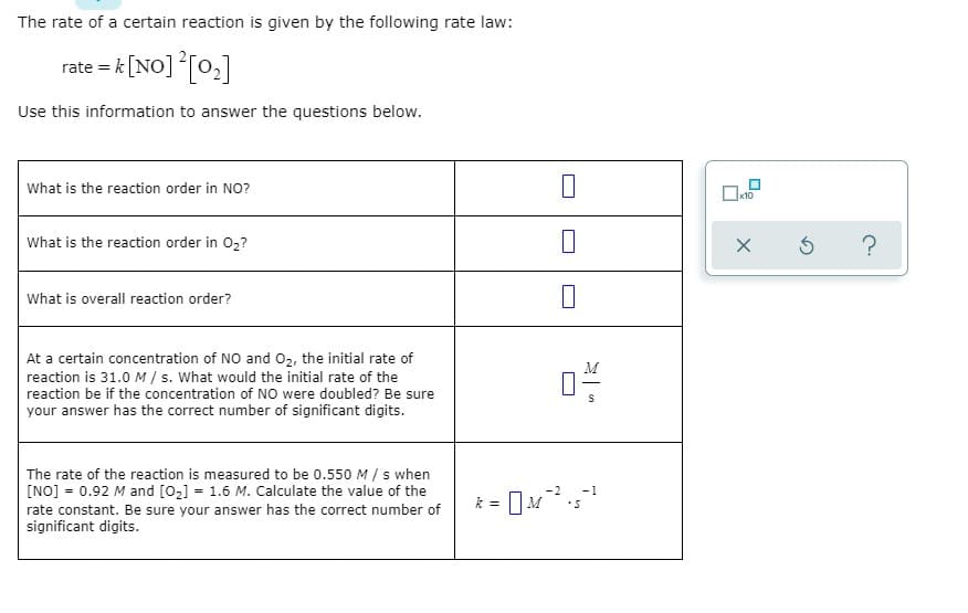 The rate of a certain reaction is given by the following rate law:
rate = k [NO] [0,]
Use this information to answer the questions below.
What is the reaction order in NO?
x10
What is the reaction order in 02?
What is overall reaction order?
At a certain concentration of NO and 02, the initial rate of
reaction is 31.0 M / s. What would the initial rate of the
reaction be if the concentration of NO were doubled? Be sure
your answer has the correct number of significant digits.
The rate of the reaction is measured to be 0.550 M / s when
[NO] = 0.92 M and [02] = 1.6 M. Calculate the value of the
rate constant. Be sure your answer has the correct number of
significant digits.
%3D
k = M
is
