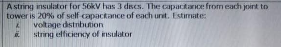 A string insulator for 56kV has 3 discs. The capacitance from each joint to
tower is 20% of self capacitance of each unit. Estimate:
voltage distribution
string efficiency of insulator
