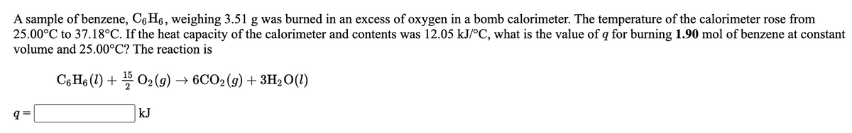 A sample of benzene, C6 H6, weighing 3.51 g was burned in an excess of oxygen in a bomb calorimeter. The temperature of the calorimeter rose from
25.00°C to 37.18°C. If the heat capacity of the calorimeter and contents was 12.05 kJ/°C, what is the value of q for burning 1.90 mol of benzene at constant
volume and 25.00°C? The reaction is
C6 H6 (1) + 02 (9) → 6CO2(g) + 3H2O(1)
kJ
