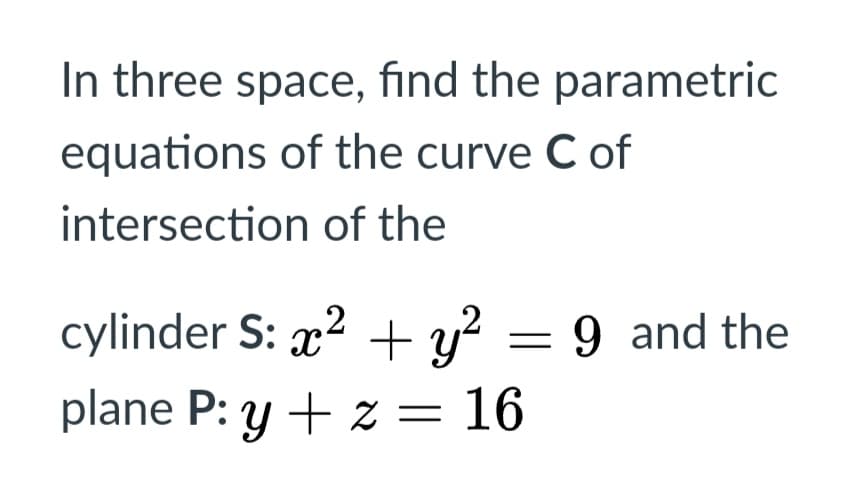 In three space, find the parametric
equations of the curve C of
intersection of the
cylinder S: x2 + y? = 9 and the
plane P: y + z = 16
