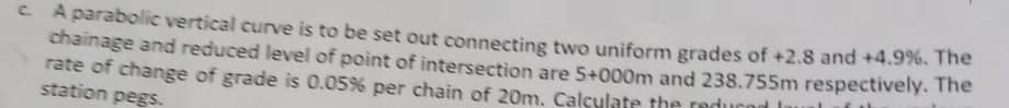 c. A parabolic vertical curve is to be set out connecting two uniform grades of +2.8 and +4.9%. The
chainage and reduced level of point of intersection are 5+000m and 238.755m respectively. The
rate of change of grade is 0.05% per chain of 20m. Calculate the reduc
station pegs.