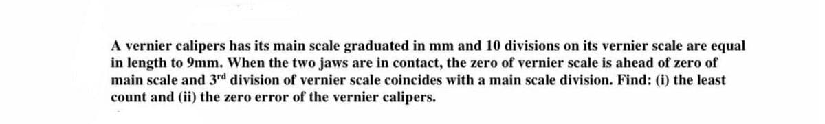 A vernier calipers has its main scale graduated in mm and 10 divisions on its vernier scale are equal
in length to 9mm. When the two jaws are in contact, the zero of vernier scale is ahead of zero of
main scale and 3rd division of vernier scale coincides with a main scale division. Find: (i) the least
count and (ii) the zero error of the vernier calipers.