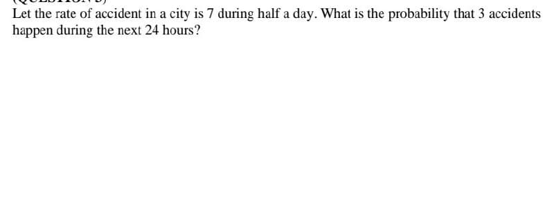 Let the rate of accident in a city is 7 during half a day. What is the probability that 3 accidents
happen during the next 24 hours?