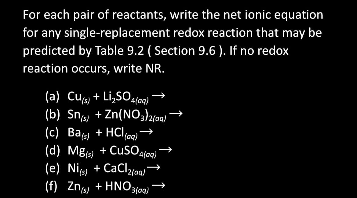 For each pair of reactants, write the net ionic equation
for any single-replacement redox reaction that may be
predicted by Table 9.2 (Section 9.6). If no redox
reaction occurs, write NR.
(a) Cu(s) + Li₂SO4
4(aq)
(b) Sn(s) + Zn (NO3)2(aq) -
(c) Ba(s) + HCl (aq)
HCl(aq)
(d) Mg(s) + CuSO 4(aq)
(e) Ni(s) +CaCl₂(aq)
(f) Zn(s) + HNO 3(aq)