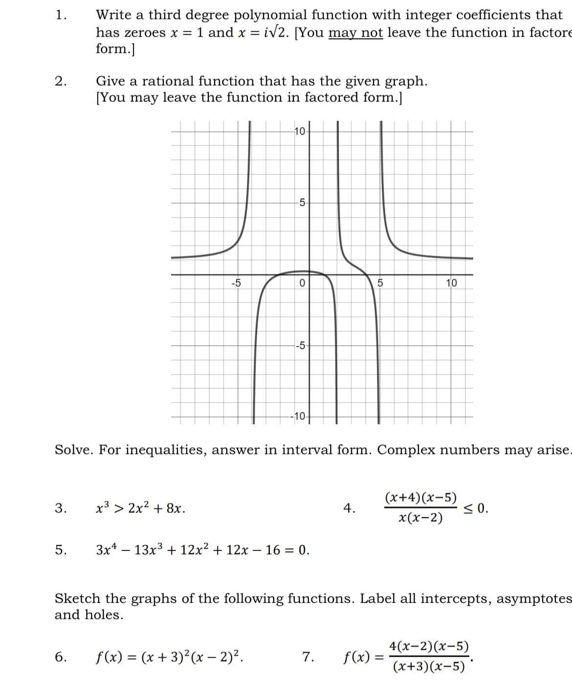 1.
2.
3.
Write a third degree polynomial function with integer coefficients that
has zeroes x = 1 and x = i√2. [You may not leave the function in factore
form.]
5.
Give a rational function that has the given graph.
[You may leave the function in factored form.]
-5
x³ > 2x² + 8x.
-10-
-5
0
6. f(x) = (x+3)²(x - 2)².
-5
Solve. For inequalities, answer in interval form. Complex numbers may arise.
-10+
3x4 13x³ + 12x² + 12x - 16 = 0.
5
4.
10
7. f(x) =
(x+4)(x-5)
x(x-2)
Sketch the graphs of the following functions. Label all intercepts, asymptotes
and holes.
≤0.
4(x-2)(x-5)
(x+3)(x-5)*