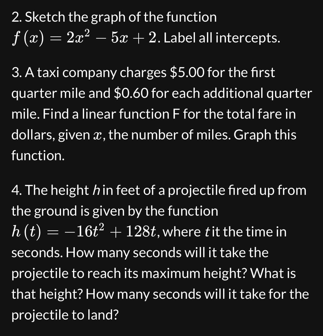 2. Sketch the graph of the function
ƒ (x) = 2x² – 5x + 2. Label all intercepts.
3. A taxi company charges $5.00 for the first
quarter mile and $0.60 for each additional quarter
mile. Find a linear function F for the total fare in
dollars, given x, the number of miles. Graph this
function.
4. The height hin feet of a projectile fired up from
the ground is given by the function
h(t) = −16t² + 128t, where t it the time in
seconds. How many seconds will it take the
projectile to reach its maximum height? What is
that height? How many seconds will it take for the
projectile to land?