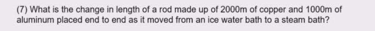 (7) What is the change in length of a rod made up of 2000m of copper and 1000m of
aluminum placed end to end as it moved from an ice water bath to a steam bath?

