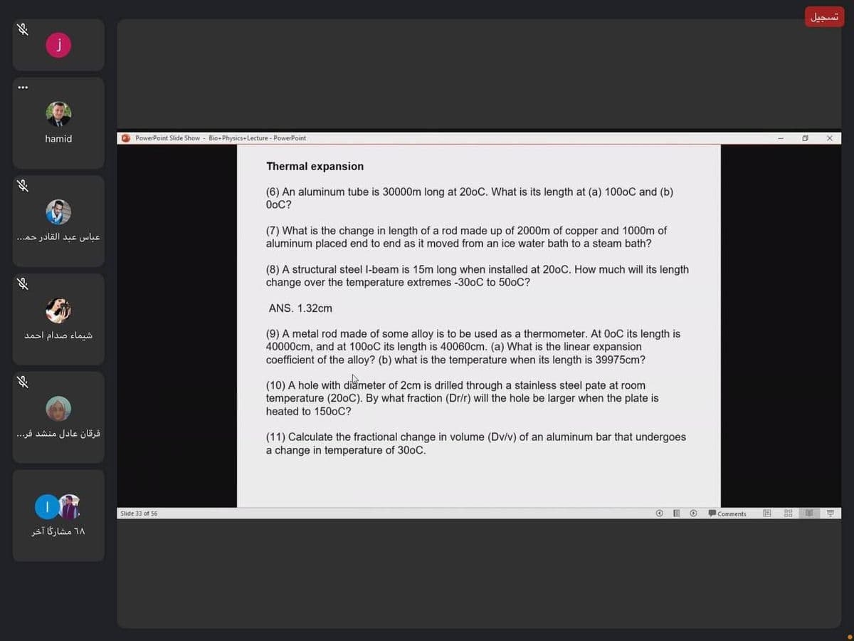 تسجيل
hamid
O PowerPoint Slide Show - Bio+ Physics- Lecture - PowerPoint
Thermal expansion
(6) An aluminum tube is 30000m long at 200C. What is its length at (a) 1000C and (b)
OoC?
(7) What is the change in length of a rod made up of 2000m of copper and 1000m of
aluminum placed end to end as it moved from an ice water bath to a steam bath?
عباس عبد القادر حم. . .
(8) A structural steel l-beam is 15m long when installed at 200C. How much will its length
change over the temperature extremes -300C to 500C?
ANS. 1.32cm
(9) A metal rod made of some alloy is to be used as a thermometer. At OoC its length is
40000cm, and at 1000C its length is 40060cm. (a) What is the linear expansion
coefficient of the alloy? (b) what is the temperature when its length is 39975cm?
شیماء صدام احمد
(10) A hole with diameter of 2cm is drilled through a stainless steel pate at room
temperature (200C). By what fraction (Dr/r) will the hole be larger when the plate is
heated to 1500C?
فرقان عادل منشد فر. . .
(11) Calculate the fractional change in volume (Dv/v) of an aluminum bar that undergoes
a change in temperature of 300C.
Slide 33 of 56
O Comments
6۸ مشارگا آخر
