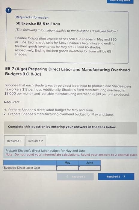 !
Required information
SB Exercise E8-5 to E8-10
[The following information applies to the questions displayed below.]
CCk my work
Shadee Corporation expects to sell 590 sun shades in May and 360
in June. Each shade sells for $146. Shadee's beginning and ending
finished goods inventories for May are 80 and 45 shades,
respectively. Ending finished goods inventory for June will be 65
shades.
E8-7 (Algo) Preparing Direct Labor and Manufacturing Overhead
Budgets [LO 8-3d]
Suppose that each shade takes three direct labor hour to produce and Shadee pays
its workers $13 per hour. Additionally, Shadee's fixed manufacturing overhead is
$8,000 per month, and variable manufacturing overhead is $10 per unit produced.
Required:
1. Prepare Shadee's direct labor budget for May and June.
2. Prepare Shadee's manufacturing overhead budget for May and June.
Complete this question by entering your answers in the tabs below.
Required 1 Required 2
Prepare Shadee's direct labor budget for May and June.
Note: Do not round your intermediate calculations. Round your answers to 2 decimal place
May
Budgeted Direct Labor Cost
June
Required 2 >