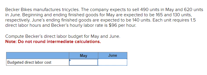 Becker Bikes manufactures tricycles. The company expects to sell 490 units in May and 620 units
in June. Beginning and ending finished goods for May are expected to be 165 and 130 units,
respectively. June's ending finished goods are expected to be 140 units. Each unit requires 1.5
direct labor hours and Becker's hourly labor rate is $96 per hour.
Compute Becker's direct labor budget for May and June.
Note: Do not round intermediate calculations.
Budgeted direct labor cost
May
June