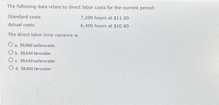 The following data relate to direct labor costs for the current period:
7,200 hours at $11.00
6,400 hours at $10.80
Standard costs
Actual costs
The direct labor time variance is
O a. $8,800 unfavorable
O b. $8,640 favorable
O c. $8,640 unfavorable
O d. $8,800 favorable