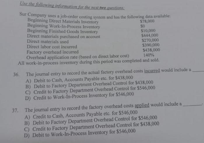 Use the following information for the next two questions:
Sur Company uses a job-order costing system and has the following data available:
$78,000
$0
Beginning Direct Materials Inventory
Beginning Work-In-Process Inventory
Beginning Finished Goods Inventory
Direct materials purchased on account
Direct materials used
$10,000
$444,000
$270,000
$390,000
$438,000
140%
Overhead application rate (based on direct labor cost)
All work-in-process inventory during this period was completed and sold.
36.
Direct labor cost incurred
Factory overhead incurred
The journal entry to record the actual factory overhead costs incurred would include a
A) Debit to Cash, Accounts Payable etc. for $438,000
B) Debit to Factory Department Overhead Control for $438,000
C) Credit to Factory Department Overhead Control for $546,000
D) Credit to Work-In-Process Inventory for $546,000
37. The journal entry to record the factory overhead costs applied would include a
A) Credit to Cash, Accounts Payable etc. for $546,000
B) Debit to Factory Department Overhead Control for $546,000
C) Credit to Factory Department Overhead Control for $438,000
D) Debit to Work-In-Process Inventory for $546,000