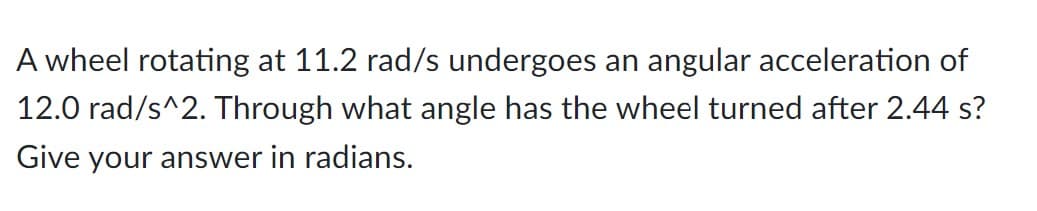 A wheel rotating at 11.2 rad/s undergoes an angular acceleration of
12.0 rad/s^2. Through what angle has the wheel turned after 2.44 s?
Give your answer in radians.