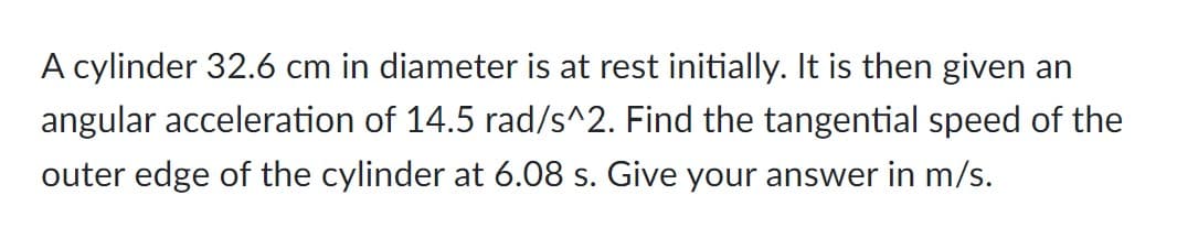 A cylinder 32.6 cm in diameter is at rest initially. It is then given an
angular acceleration of 14.5 rad/s^2. Find the tangential speed of the
outer edge of the cylinder at 6.08 s. Give your answer in m/s.