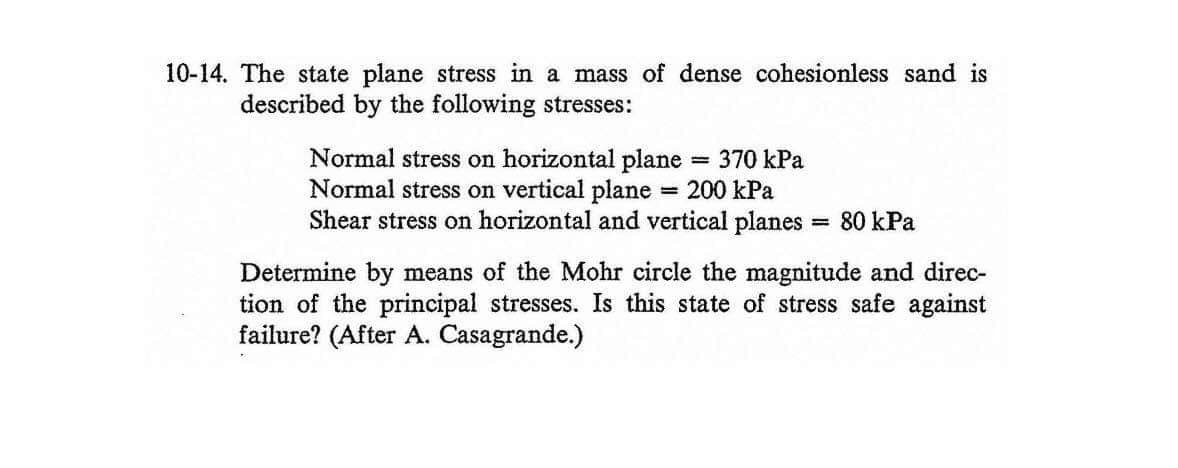 10-14. The state plane stress in a mass of dense cohesionless sand is
described by the following stresses:
Normal stress on horizontal plane
Normal stress on vertical plane = 200 kPa
Shear stress on horizontal and vertical planes
370 kPa
80 kPa
%3!
Determine by means of the Mohr circle the magnitude and direc-
tion of the principal stresses. Is this state of stress safe against
failure? (After A. Casagrande.)
