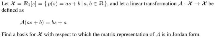 Let X = R1[s] = {p(s) = as+ b|a, beR}, and let a linear transformation A : X X be
defined as
A(as + b) = bs + a
Find a basis for X with respect to which the matrix representation of A is in Jordan form.
