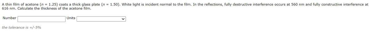 A thin film of acetone (n = 1.25) coats a thick glass plate (n = 1.50). White light is incident normal to the film. In the reflections, fully destructive interference occurs at 560 nm and fully constructive interference at
616 nm. Calculate the thickness of the acetone film.
Number
Units
the tolerance is +/-5%
