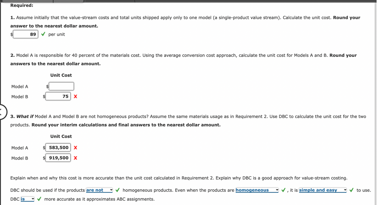 Required:
1. Assume initially that the value-stream costs and total units shipped apply only to one model (a single-product value stream). Calculate the unit cost. Round your
answer to the nearest dollar amount.
89
per unit
$
2. Model A is responsible for 40 percent of the materials cost. Using the average conversion cost approach, calculate the unit cost for Models A and B. Round your
answers to the nearest dollar amount.
Model A
Model B
Model A
Unit Cost
3. What if Model A and Model B are not homogeneous products? Assume the same materials usage as in Requirement 2. Use DBC to calculate the unit cost for the two
products. Round your interim calculations and final answers to the nearest dollar amount.
Model B
75 X
Unit Cost
$ 583,500 X
919,500 X
Explain when and why this cost is more accurate than the unit cost calculated in Requirement 2. Explain why DBC is a good approach for value-stream costing.
DBC should be used if the products are not
it is simple and easy
homogeneous products. Even when the products are homogeneous
more accurate as it approximates ABC assignments.
DBC is
to use.