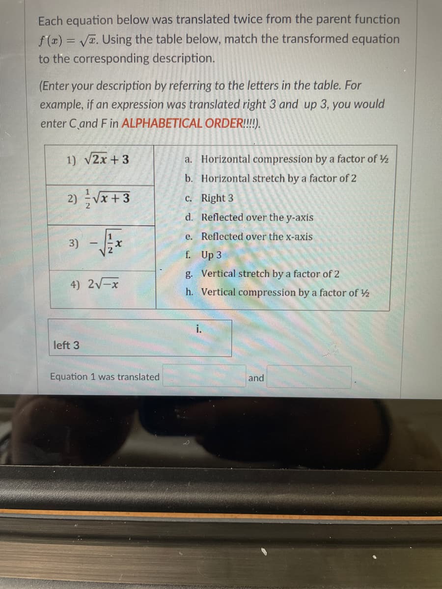 Each equation below was translated twice from the parent function
f(r) = VT. Using the table below, match the transformed equation
to the corresponding description.
(Enter your description by referring to the letters in the table. For
example, if an expression was translated right 3 and up 3, you would
enter C and F in ALPHABETICAL ORDER!!!!).
1) v2x + 3
a. Horizontal compression by a factor of 2
b. Horizontal stretch by a factor of 2
2) Vx+3
C. Right 3
d. Reflected over the y-axis
3) -*
e. Reflected over the x-axis
f. Up 3
g. Vertical stretch by a factor of 2
4) 2-x
h. Vertical compression by a factor of 2
i.
left 3
Equation 1 was translated
and
