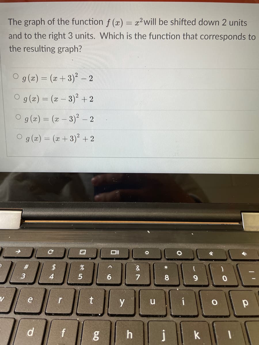 The graph of the function f (x) = x²will be shifted down 2 units
and to the right 3 units. Which is the function that corresponds to
the resulting graph?
O g (x) = (x+3) – 2
g (x) = (x - 3) + 2
O g(a) = (x – 3)' – 2
O g (a) = (x+ 3)² + 2
#3
2$
&
*
3
4
6.
8.
6.
e
t
y
d
j
k
